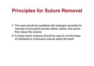 Principles for Suture Removal
1- The area should be swabbed with hydrogen peroxide for
removal of encrusted necrotic debris, blood, and serum
from about the sutures
2- A sharp suture scissors should be used to cut the loops
of individual or continuous sutures about the teeth
 