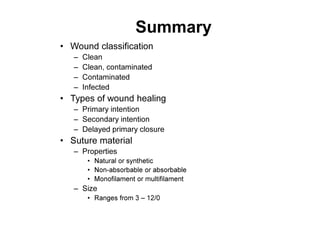 Summary
• Wound classification
– Clean
– Clean, contaminated
– Contaminated
– Infected
• Types of wound healing
– Primary intention
– Secondary intention
– Delayed primary closure
• Suture material
– Properties
• Natural or synthetic
• Non-absorbable or absorbable
• Monofilament or multifilament
– Size
• Ranges from 3 – 12/0
 