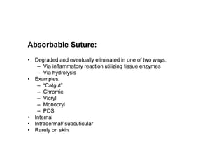 Absorbable Suture:
• Degraded and eventually eliminated in one of two ways:
– Via inflammatory reaction utilizing tissue enzymes
– Via hydrolysis
• Examples:
– “Catgut”
– Chromic
– Vicryl
– Monocryl
– PDS
• Internal
• Intradermal/ subcuticular
• Rarely on skin
 