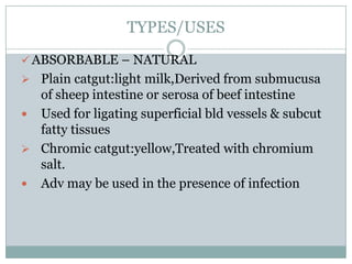 TYPES/USES
 ABSORBABLE – NATURAL
 Plain catgut:light milk,Derived from submucusa

of sheep intestine or serosa of beef intestine
 Used for ligating superficial bld vessels & subcut
fatty tissues
 Chromic catgut:yellow,Treated with chromium
salt.
 Adv may be used in the presence of infection

 
