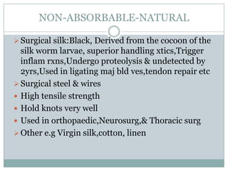 NON-ABSORBABLE-NATURAL
 Surgical silk:Black, Derived from the cocoon of the

silk worm larvae, superior handling xtics,Trigger
inflam rxns,Undergo proteolysis & undetected by
2yrs,Used in ligating maj bld ves,tendon repair etc
 Surgical steel & wires
 High tensile strength
 Hold knots very well
 Used in orthopaedic,Neurosurg,& Thoracic surg
 Other e.g Virgin silk,cotton, linen

 