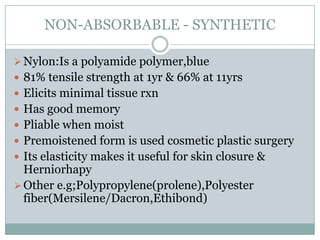 NON-ABSORBABLE - SYNTHETIC
 Nylon:Is a polyamide polymer,blue
 81% tensile strength at 1yr & 66% at 11yrs
 Elicits minimal tissue rxn
 Has good memory
 Pliable when moist

 Premoistened form is used cosmetic plastic surgery
 Its elasticity makes it useful for skin closure &

Herniorhapy
 Other e.g;Polypropylene(prolene),Polyester
fiber(Mersilene/Dacron,Ethibond)

 