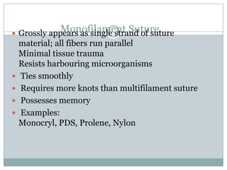 Monofilament Suture
 Grossly appears as single strand of suture







material; all fibers run parallel
Minimal tissue trauma
Resists harbouring microorganisms
Ties smoothly
Requires more knots than multifilament suture
Possesses memory
Examples:
Monocryl, PDS, Prolene, Nylon

 