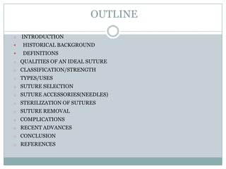 OUTLINE
o

INTRODUCTION



HISTORICAL BACKGROUND



DEFINITIONS

o QUALITIES OF AN IDEAL SUTURE
o CLASSIFICATION/STRENGTH
o TYPES/USES
o SUTURE SELECTION

o SUTURE ACCESSORIES(NEEDLES)
o STERILIZATION OF SUTURES
o SUTURE REMOVAL
o COMPLICATIONS
o RECENT ADVANCES
o CONCLUSION
o REFERENCES

 