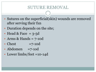 SUTURE REMOVAL
 Sutures on the superficial(skin) wounds are removed







after serving their fxn
Duration depends on the site;
Head & Face = 3-5d
Arms & Hands = 7-10d
Chest
=7-10d
Abdomen =7-1od
Lower limbs/feet =10-14d

 