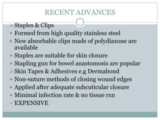 RECENT ADVANCES
 Staples & Clips

 Formed from high quality stainless steel
 New absorbable clips made of polydiaxone are

available
 Staples are suitable for skin closure
 Stapling gun for bowel anastomosis are popular
 Skin Tapes & Adhesives e.g Dermabond
 Non-suture methods of closing wound edges
 Applied after adequate subcuticular closure
 Minimal infection rate & no tissue rxn
 EXPENSIVE

 