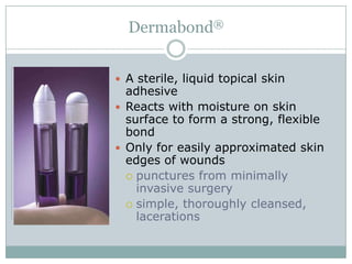 Dermabond®
 A sterile, liquid topical skin

adhesive
 Reacts with moisture on skin
surface to form a strong, flexible
bond
 Only for easily approximated skin
edges of wounds
 punctures from minimally
invasive surgery
 simple, thoroughly cleansed,
lacerations

 