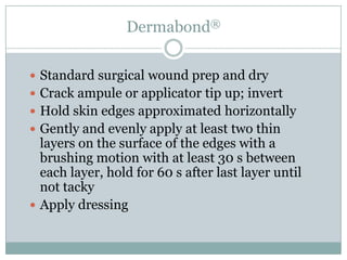 Dermabond®
 Standard surgical wound prep and dry

 Crack ampule or applicator tip up; invert
 Hold skin edges approximated horizontally
 Gently and evenly apply at least two thin

layers on the surface of the edges with a
brushing motion with at least 30 s between
each layer, hold for 60 s after last layer until
not tacky
 Apply dressing

 