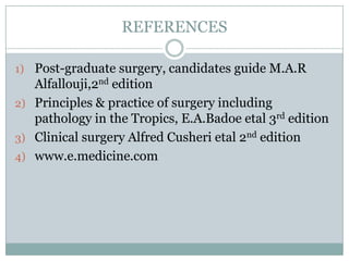 REFERENCES
1) Post-graduate surgery, candidates guide M.A.R

Alfallouji,2nd edition
2) Principles & practice of surgery including
pathology in the Tropics, E.A.Badoe etal 3rd edition
3) Clinical surgery Alfred Cusheri etal 2nd edition
4) www.e.medicine.com

 
