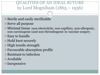 QUALITIES OF AN IDEAL SUTURE
by Lord Mogniham (1865 – 1936)
 Sterile and easily sterilizable
 Serve all purpose
 Minimal tissue :non-electrolytic, non-capillary, non-allergenic,
non-carcinogenic (and non-thrombogenic in vascular surgery.
 Easy to handle
 Hold knot securely
 High tensile strength
 Favourable absorption profile
 Resistant to infection
 Available
 Inexpensive

 