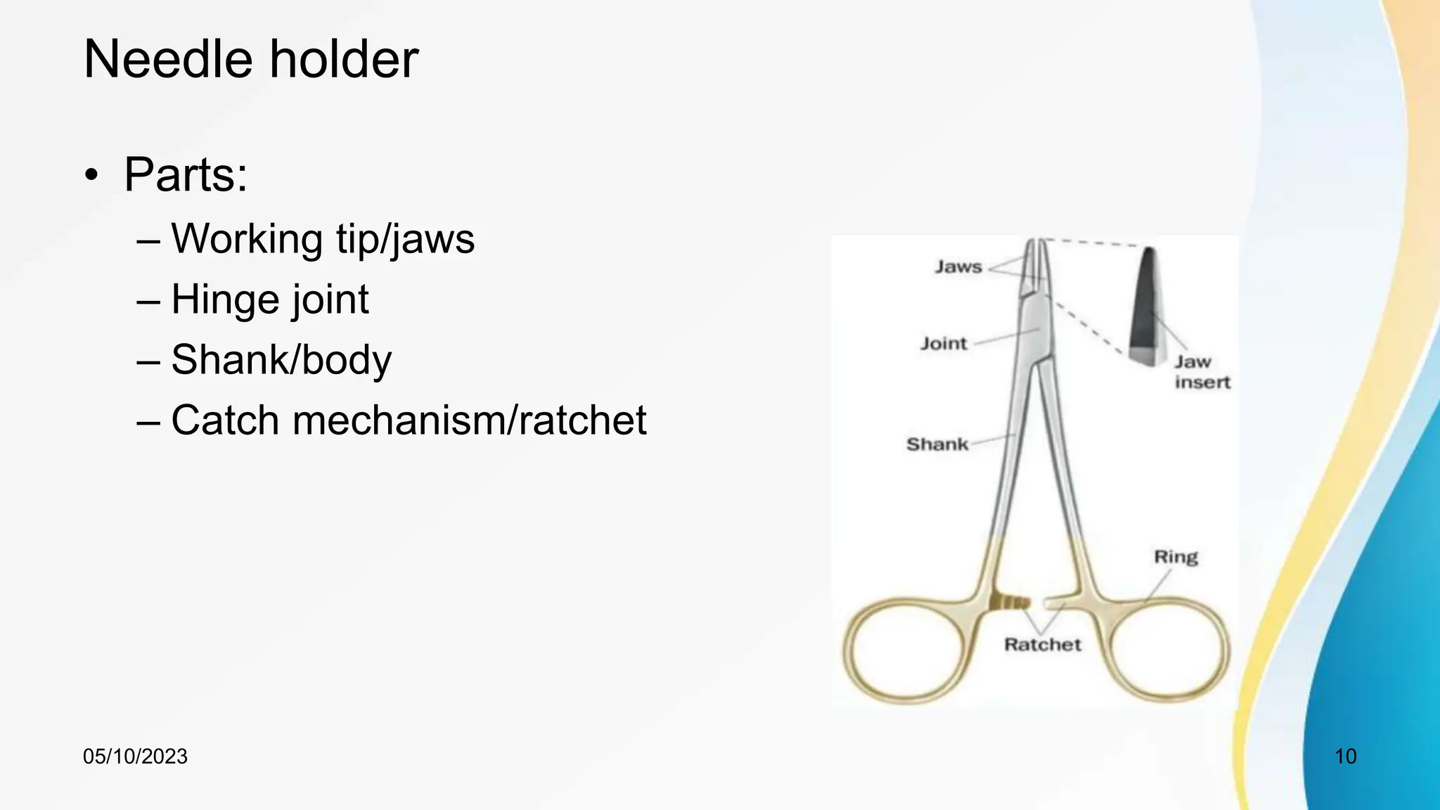 Needle holder
• Parts:
– Working tip/jaws
– Hinge joint
– Shank/body
– Catch mechanism/ratchet
05/10/2023 10
 