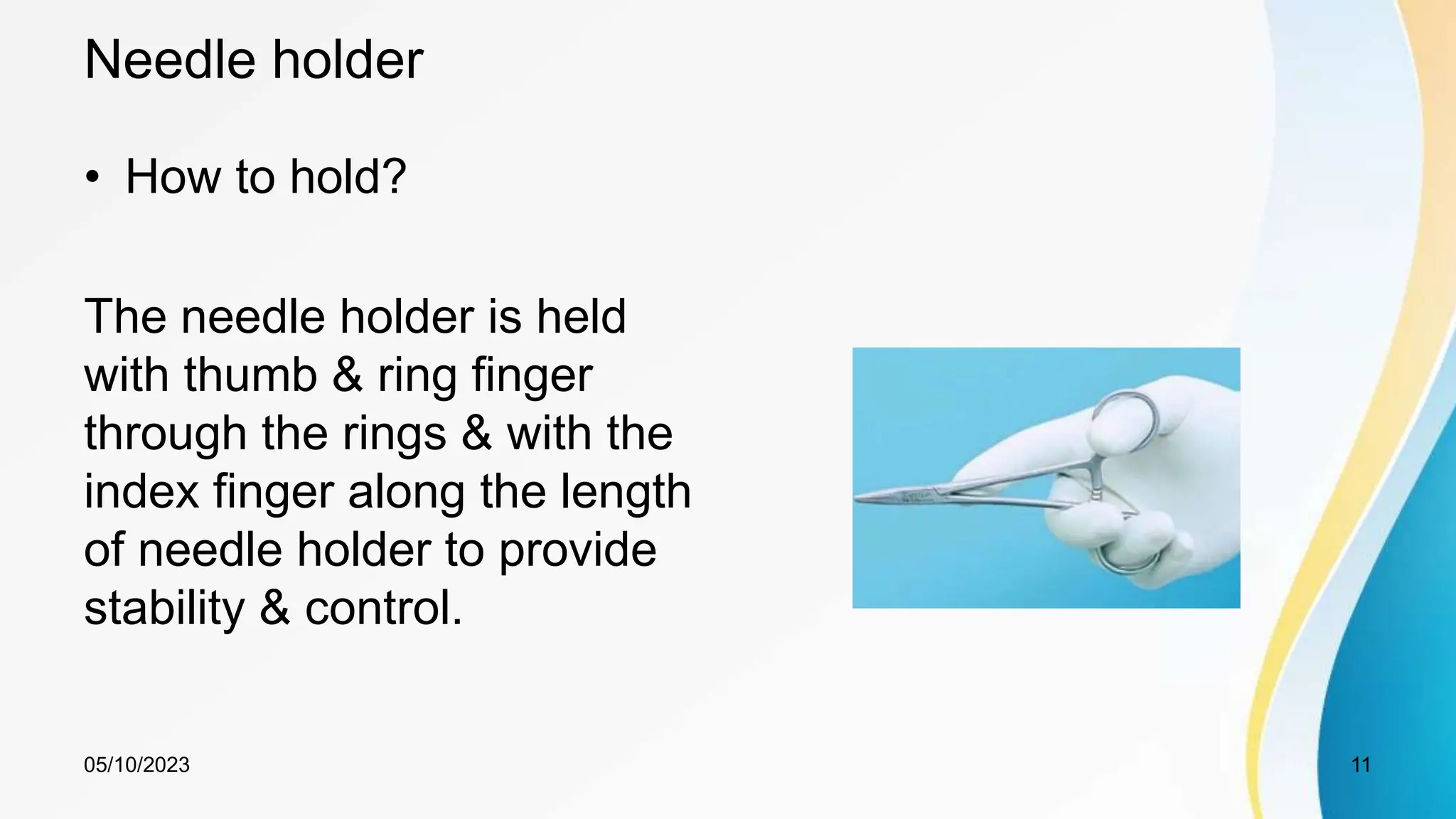 Needle holder
• How to hold?
The needle holder is held
with thumb & ring finger
through the rings & with the
index finger along the length
of needle holder to provide
stability & control.
05/10/2023 11
 