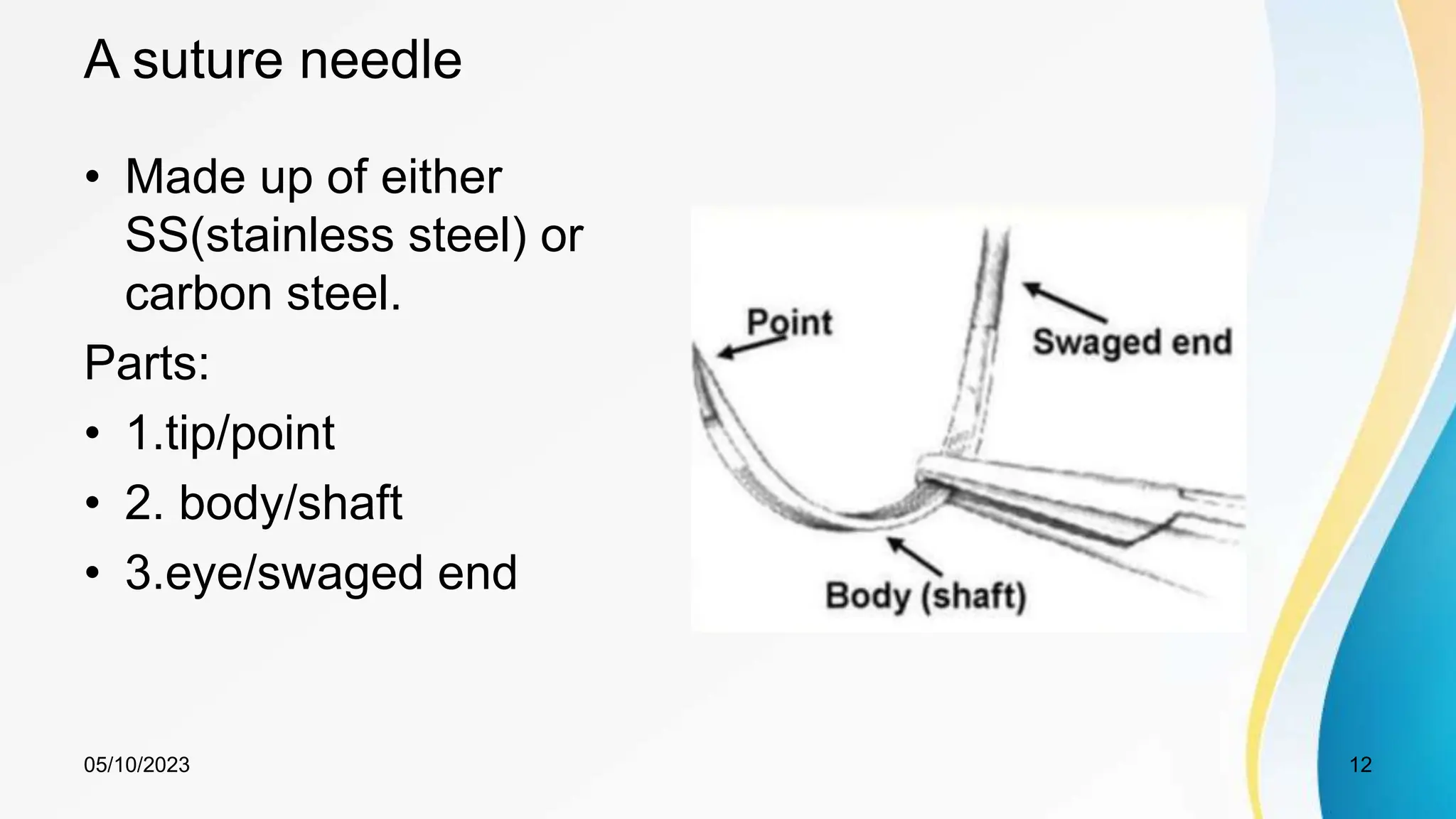 A suture needle
• Made up of either
SS(stainless steel) or
carbon steel.
Parts:
• 1.tip/point
• 2. body/shaft
• 3.eye/swaged end
05/10/2023 12
 