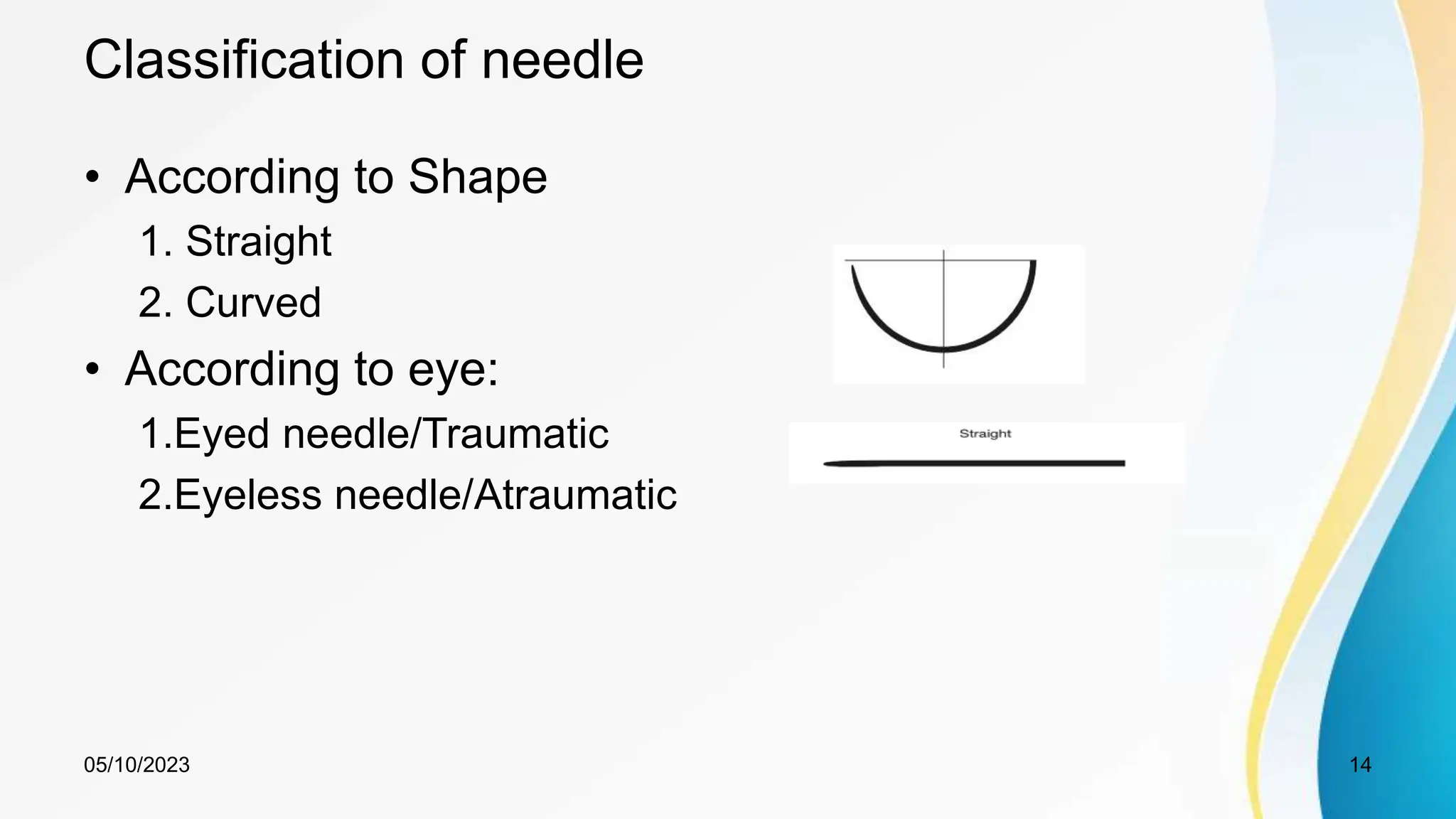 Classification of needle
• According to Shape
1. Straight
2. Curved
• According to eye:
1.Eyed needle/Traumatic
2.Eyeless needle/Atraumatic
05/10/2023 14
 
