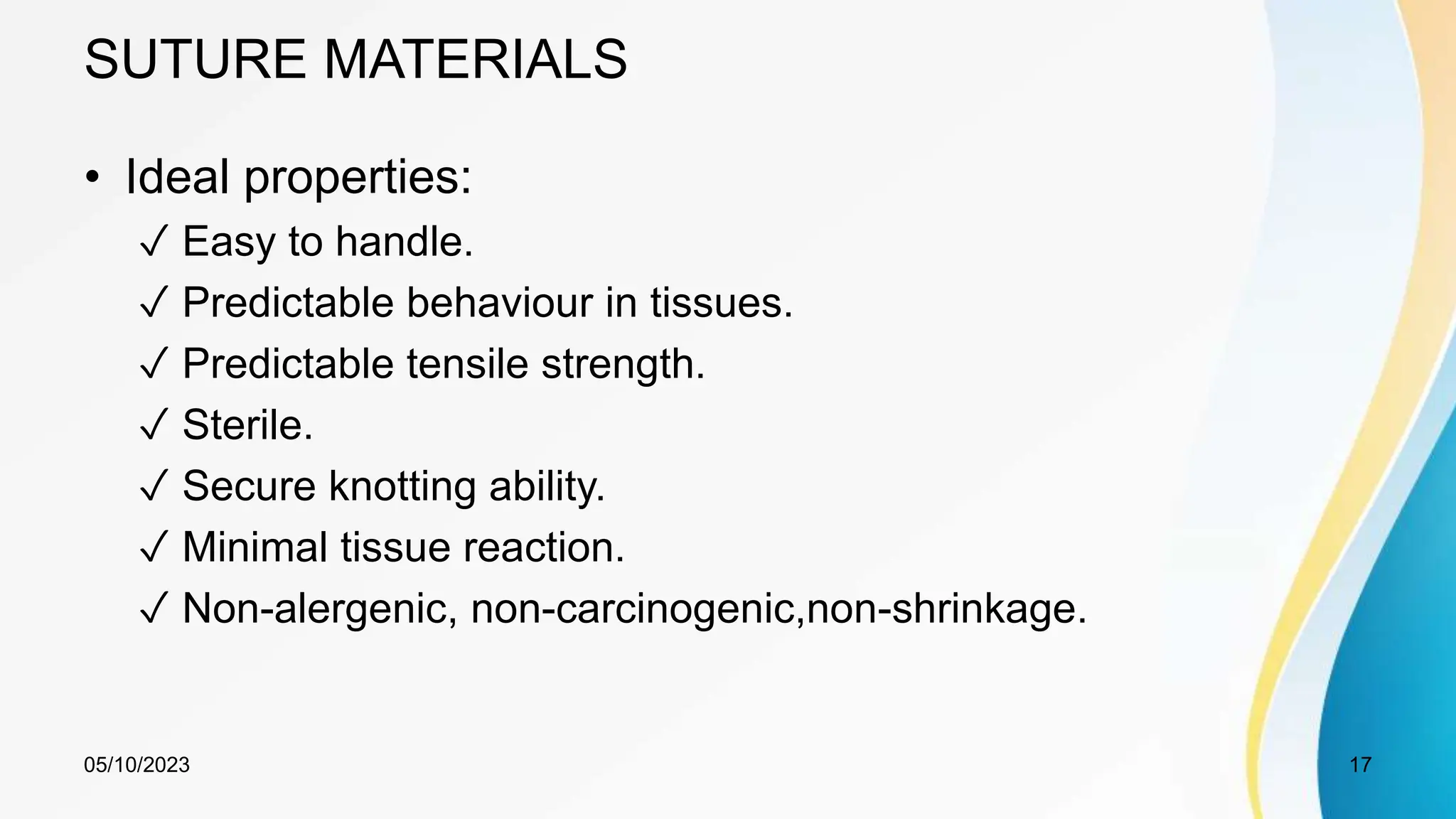 SUTURE MATERIALS
• Ideal properties:
✓ Easy to handle.
✓ Predictable behaviour in tissues.
✓ Predictable tensile strength.
✓ Sterile.
✓ Secure knotting ability.
✓ Minimal tissue reaction.
✓ Non-alergenic, non-carcinogenic,non-shrinkage.
05/10/2023 17
 