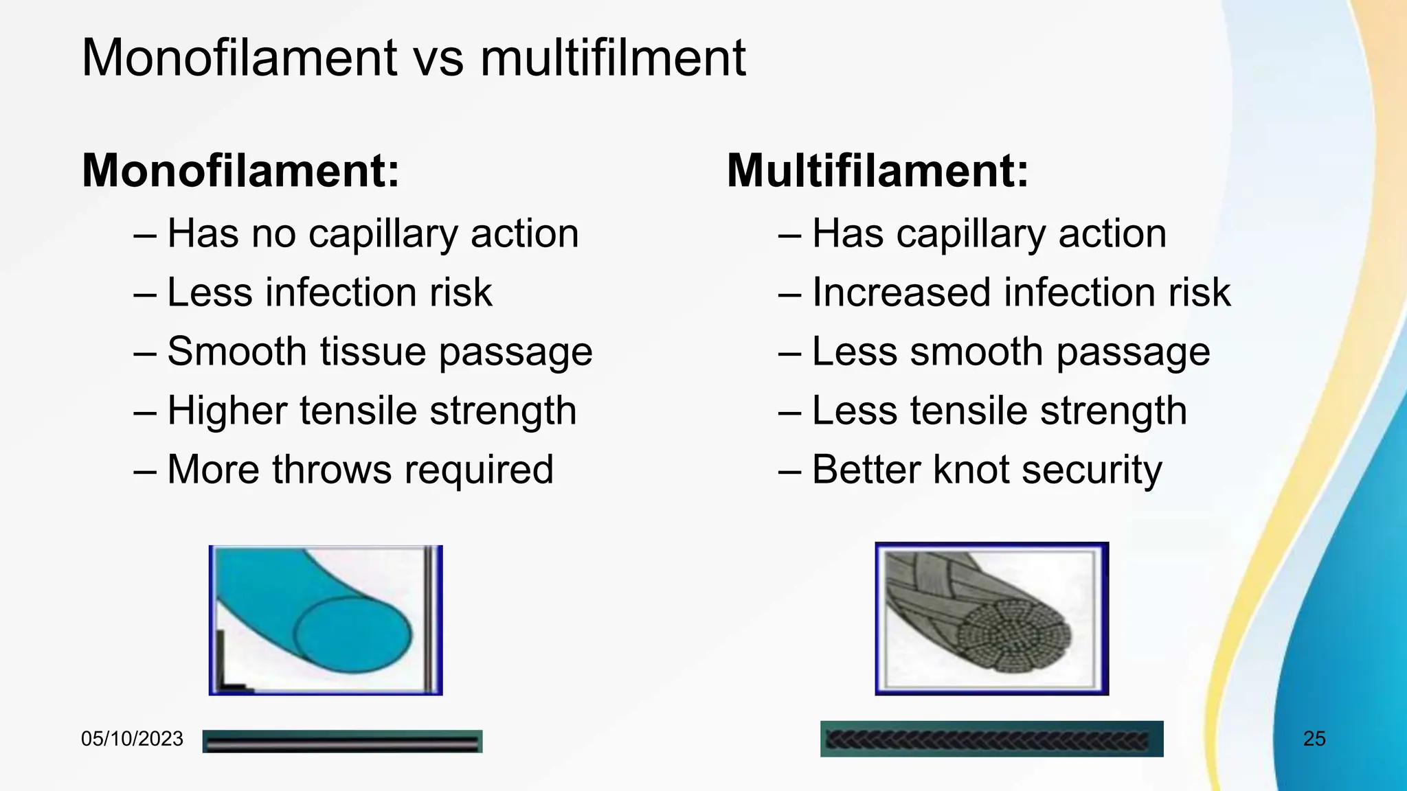 Monofilament vs multifilment
Monofilament:
– Has no capillary action
– Less infection risk
– Smooth tissue passage
– Higher tensile strength
– More throws required
Multifilament:
– Has capillary action
– Increased infection risk
– Less smooth passage
– Less tensile strength
– Better knot security
05/10/2023 25
 