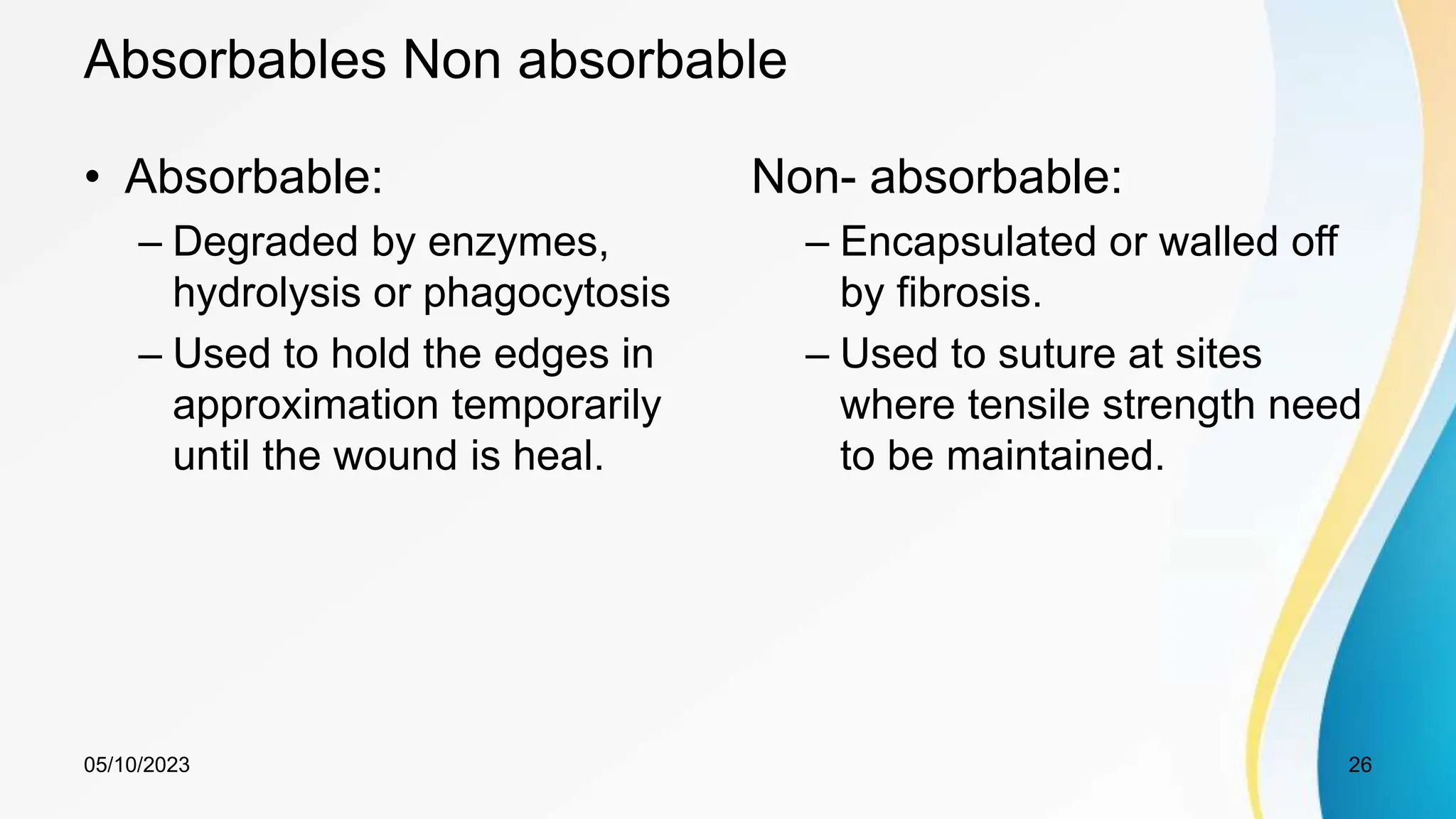 Absorbables Non absorbable
• Absorbable:
– Degraded by enzymes,
hydrolysis or phagocytosis
– Used to hold the edges in
approximation temporarily
until the wound is heal.
Non- absorbable:
– Encapsulated or walled off
by fibrosis.
– Used to suture at sites
where tensile strength need
to be maintained.
05/10/2023 26
 