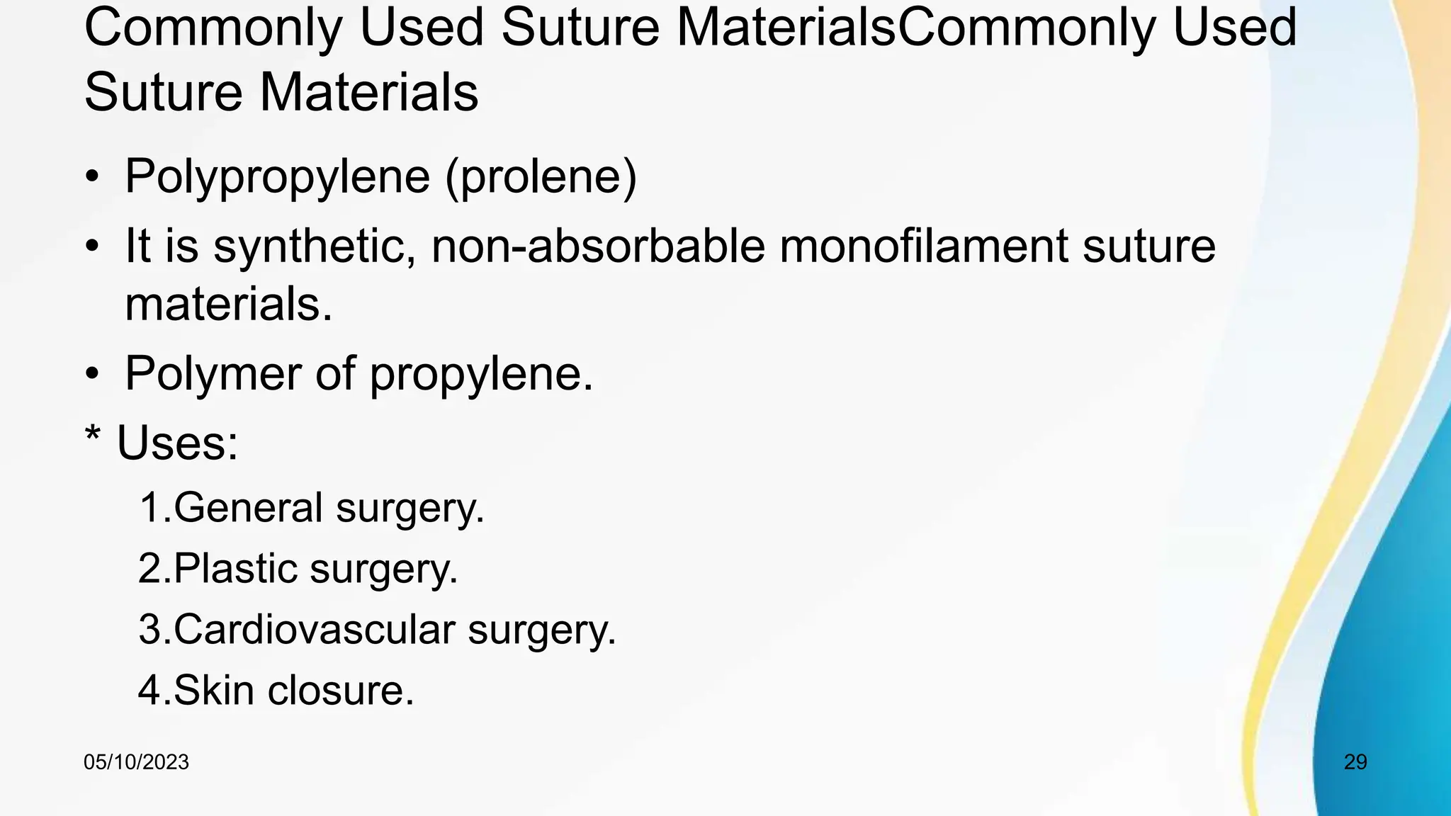 Commonly Used Suture MaterialsCommonly Used
Suture Materials
• Polypropylene (prolene)
• It is synthetic, non-absorbable monofilament suture
materials.
• Polymer of propylene.
* Uses:
1.General surgery.
2.Plastic surgery.
3.Cardiovascular surgery.
4.Skin closure.
05/10/2023 29
 
