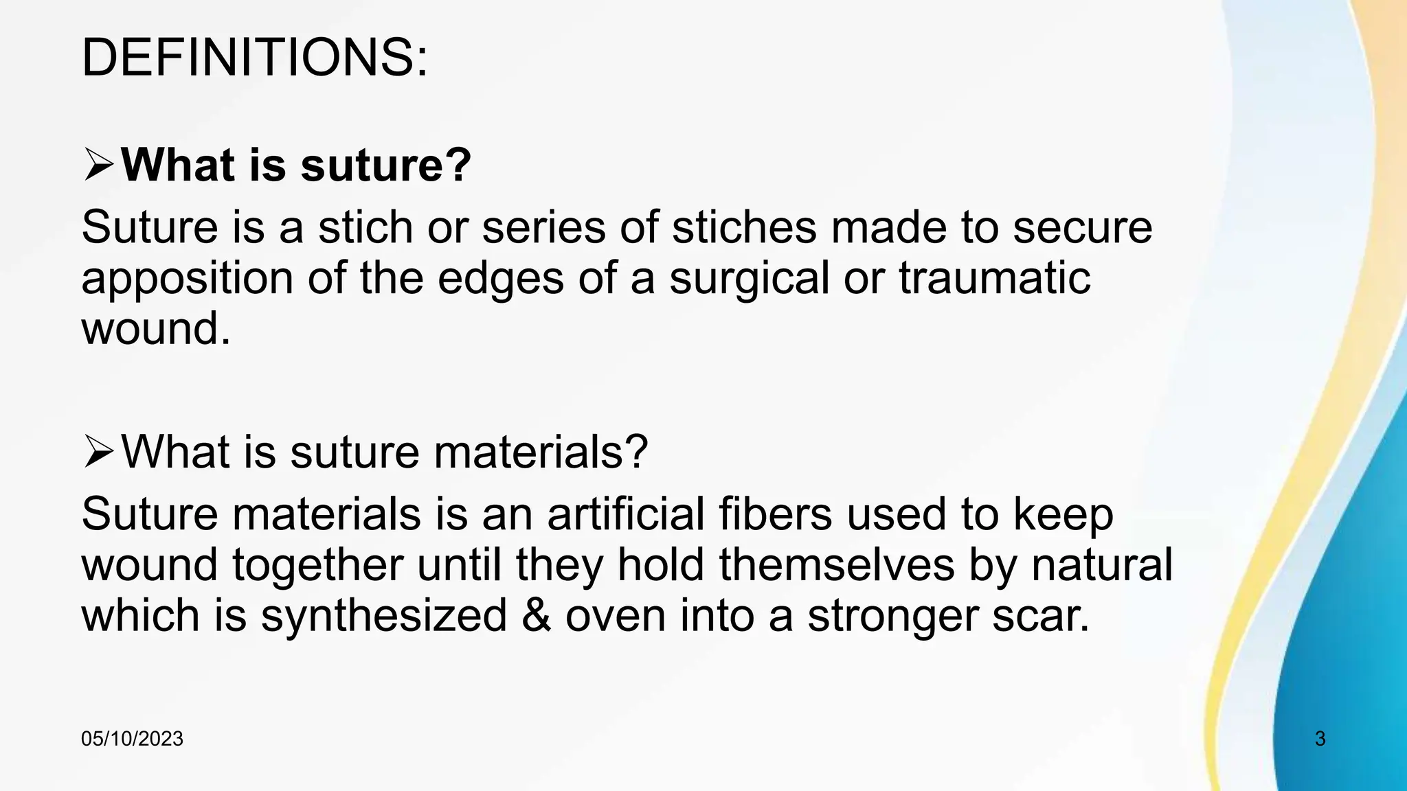 DEFINITIONS:
What is suture?
Suture is a stich or series of stiches made to secure
apposition of the edges of a surgical or traumatic
wound.
What is suture materials?
Suture materials is an artificial fibers used to keep
wound together until they hold themselves by natural
which is synthesized & oven into a stronger scar.
05/10/2023 3
 