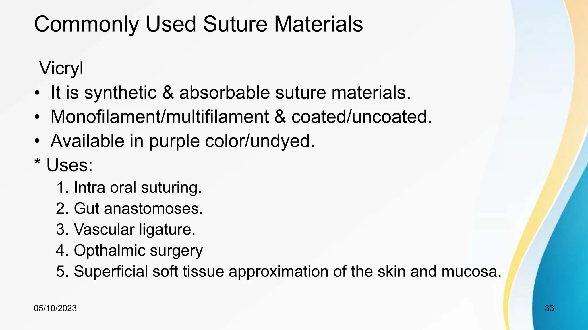 Commonly Used Suture Materials
Vicryl
• It is synthetic & absorbable suture materials.
• Monofilament/multifilament & coated/uncoated.
• Available in purple color/undyed.
* Uses:
1. Intra oral suturing.
2. Gut anastomoses.
3. Vascular ligature.
4. Opthalmic surgery
5. Superficial soft tissue approximation of the skin and mucosa.
05/10/2023 33
 