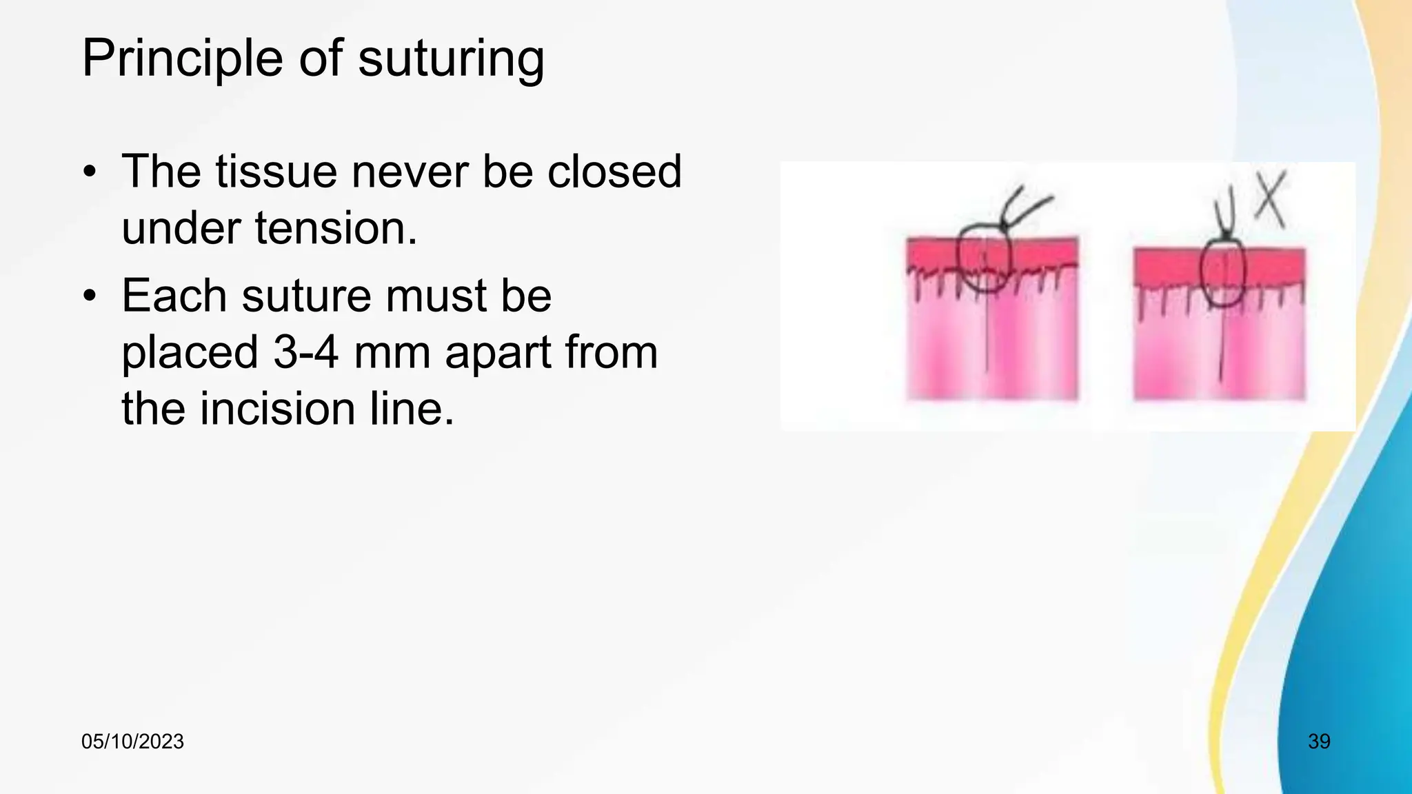 Principle of suturing
• The tissue never be closed
under tension.
• Each suture must be
placed 3-4 mm apart from
the incision line.
05/10/2023 39
 