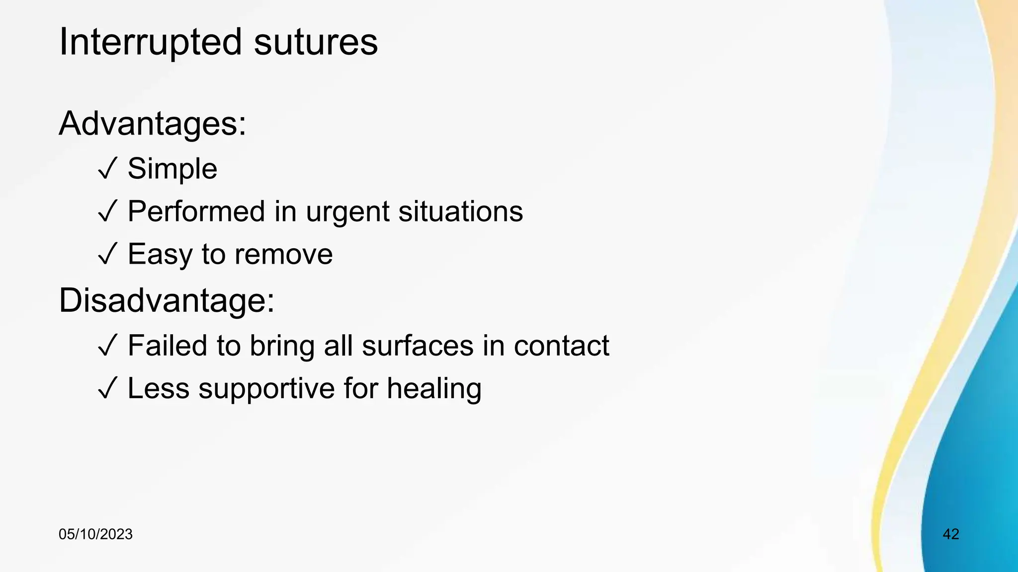 Interrupted sutures
Advantages:
✓ Simple
✓ Performed in urgent situations
✓ Easy to remove
Disadvantage:
✓ Failed to bring all surfaces in contact
✓ Less supportive for healing
05/10/2023 42
 