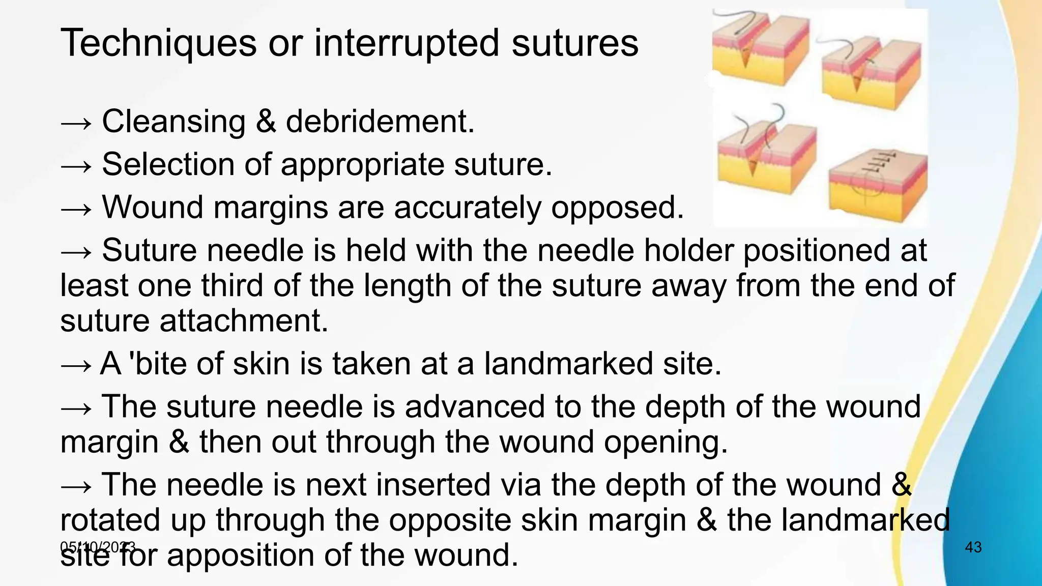 Techniques or interrupted sutures
→ Cleansing & debridement.
→ Selection of appropriate suture.
→ Wound margins are accurately opposed.
→ Suture needle is held with the needle holder positioned at
least one third of the length of the suture away from the end of
suture attachment.
→ A 'bite of skin is taken at a landmarked site.
→ The suture needle is advanced to the depth of the wound
margin & then out through the wound opening.
→ The needle is next inserted via the depth of the wound &
rotated up through the opposite skin margin & the landmarked
site for apposition of the wound.
05/10/2023 43
 