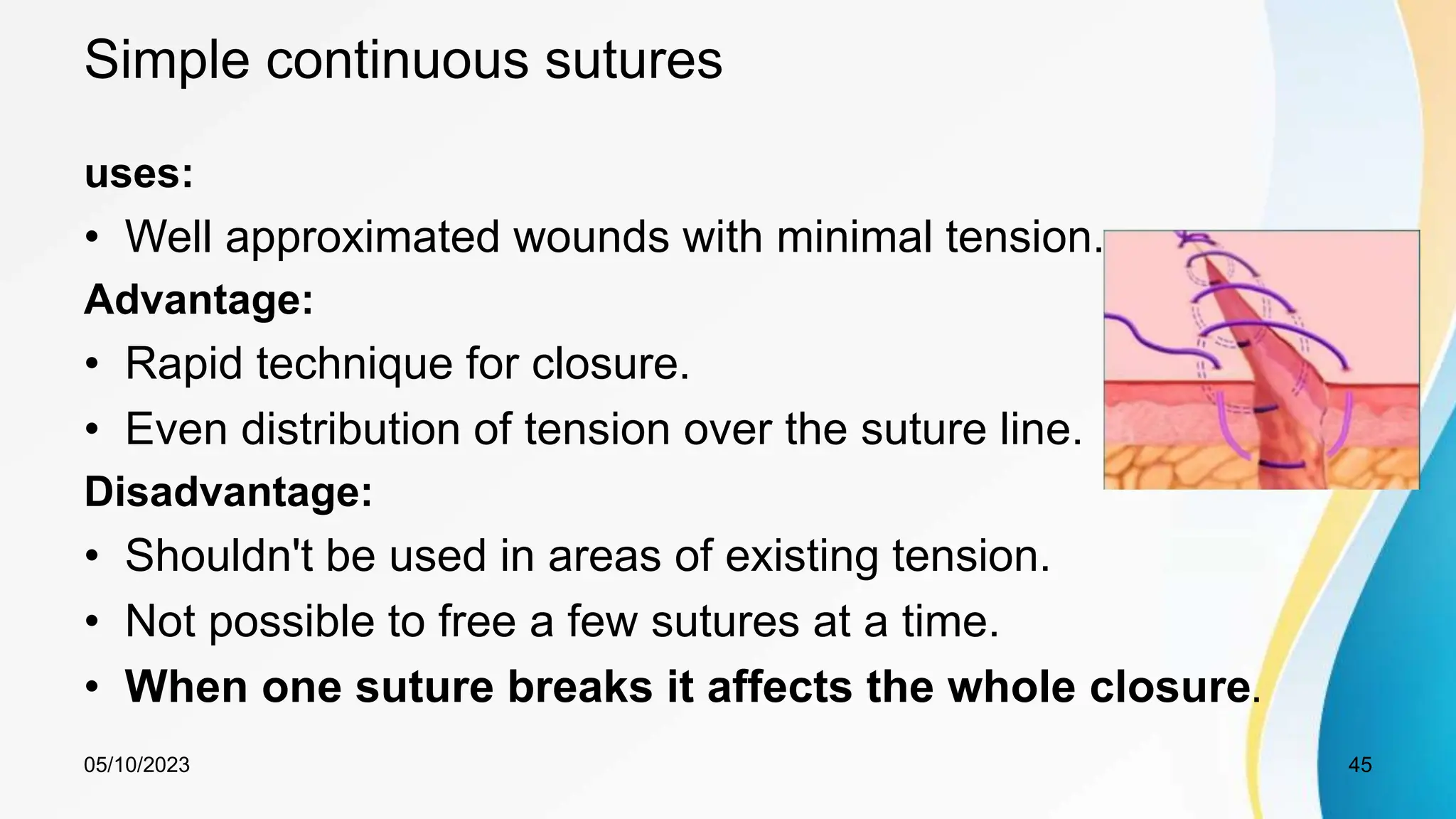 Simple continuous sutures
uses:
• Well approximated wounds with minimal tension.
Advantage:
• Rapid technique for closure.
• Even distribution of tension over the suture line.
Disadvantage:
• Shouldn't be used in areas of existing tension.
• Not possible to free a few sutures at a time.
• When one suture breaks it affects the whole closure.
05/10/2023 45
 