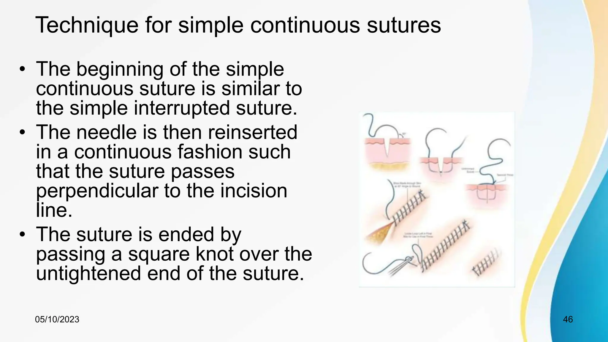 Technique for simple continuous sutures
• The beginning of the simple
continuous suture is similar to
the simple interrupted suture.
• The needle is then reinserted
in a continuous fashion such
that the suture passes
perpendicular to the incision
line.
• The suture is ended by
passing a square knot over the
untightened end of the suture.
05/10/2023 46
 