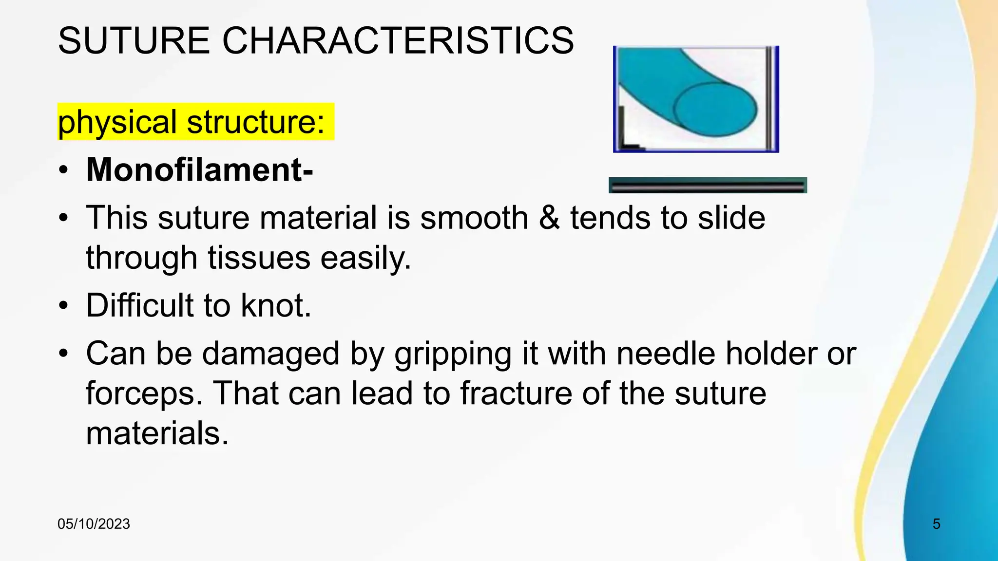 SUTURE CHARACTERISTICS
physical structure:
• Monofilament-
• This suture material is smooth & tends to slide
through tissues easily.
• Difficult to knot.
• Can be damaged by gripping it with needle holder or
forceps. That can lead to fracture of the suture
materials.
05/10/2023 5
 