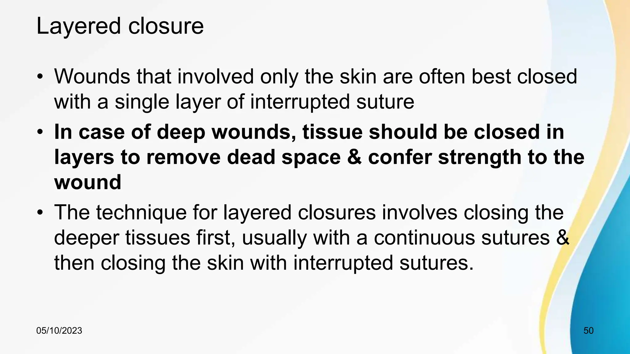 Layered closure
• Wounds that involved only the skin are often best closed
with a single layer of interrupted suture
• In case of deep wounds, tissue should be closed in
layers to remove dead space & confer strength to the
wound
• The technique for layered closures involves closing the
deeper tissues first, usually with a continuous sutures &
then closing the skin with interrupted sutures.
05/10/2023 50
 