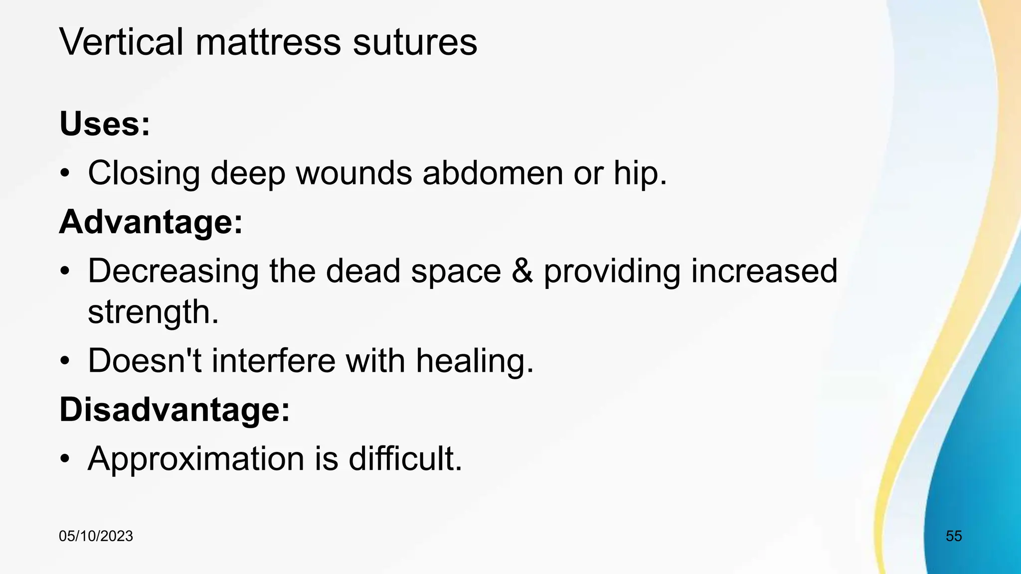 Vertical mattress sutures
Uses:
• Closing deep wounds abdomen or hip.
Advantage:
• Decreasing the dead space & providing increased
strength.
• Doesn't interfere with healing.
Disadvantage:
• Approximation is difficult.
05/10/2023 55
 