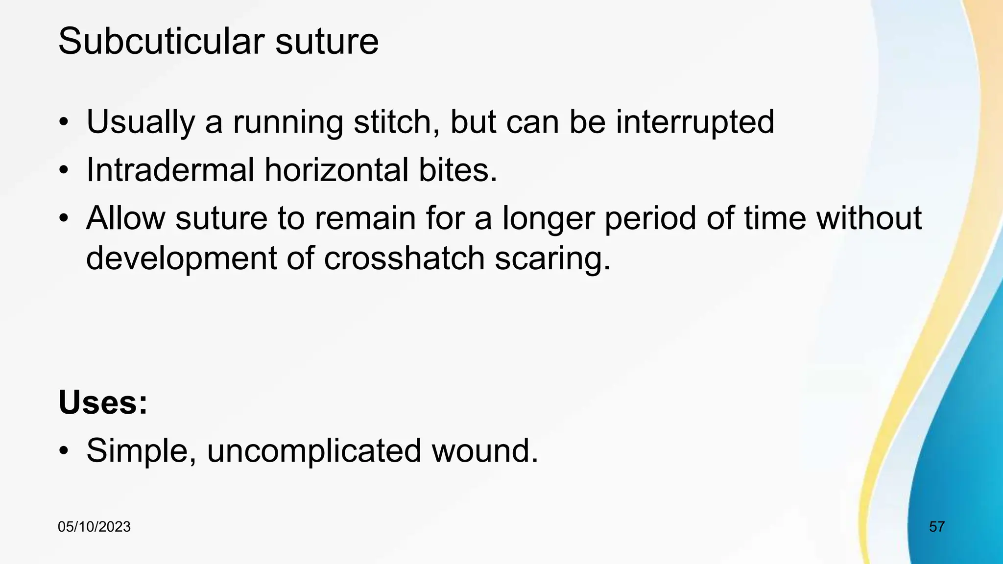 Subcuticular suture
• Usually a running stitch, but can be interrupted
• Intradermal horizontal bites.
• Allow suture to remain for a longer period of time without
development of crosshatch scaring.
Uses:
• Simple, uncomplicated wound.
05/10/2023 57
 