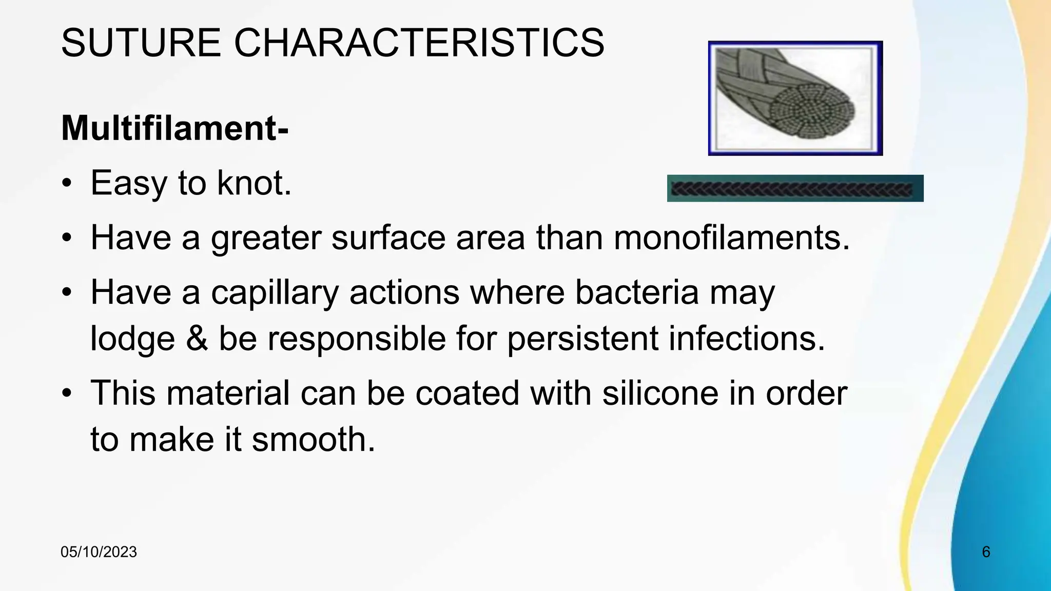 SUTURE CHARACTERISTICS
Multifilament-
• Easy to knot.
• Have a greater surface area than monofilaments.
• Have a capillary actions where bacteria may
lodge & be responsible for persistent infections.
• This material can be coated with silicone in order
to make it smooth.
05/10/2023 6
 