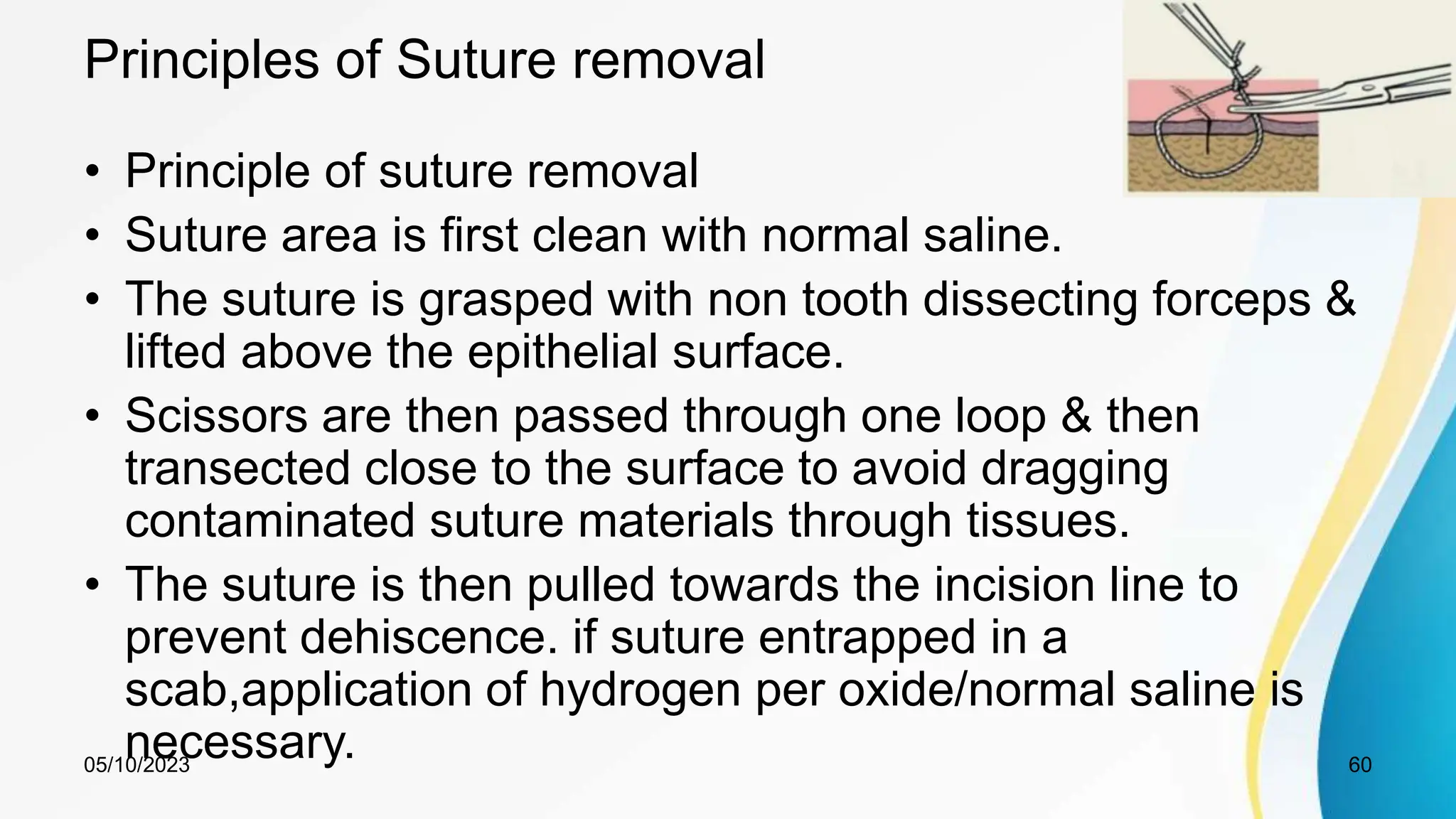 Principles of Suture removal
• Principle of suture removal
• Suture area is first clean with normal saline.
• The suture is grasped with non tooth dissecting forceps &
lifted above the epithelial surface.
• Scissors are then passed through one loop & then
transected close to the surface to avoid dragging
contaminated suture materials through tissues.
• The suture is then pulled towards the incision line to
prevent dehiscence. if suture entrapped in a
scab,application of hydrogen per oxide/normal saline is
necessary.
05/10/2023 60
 