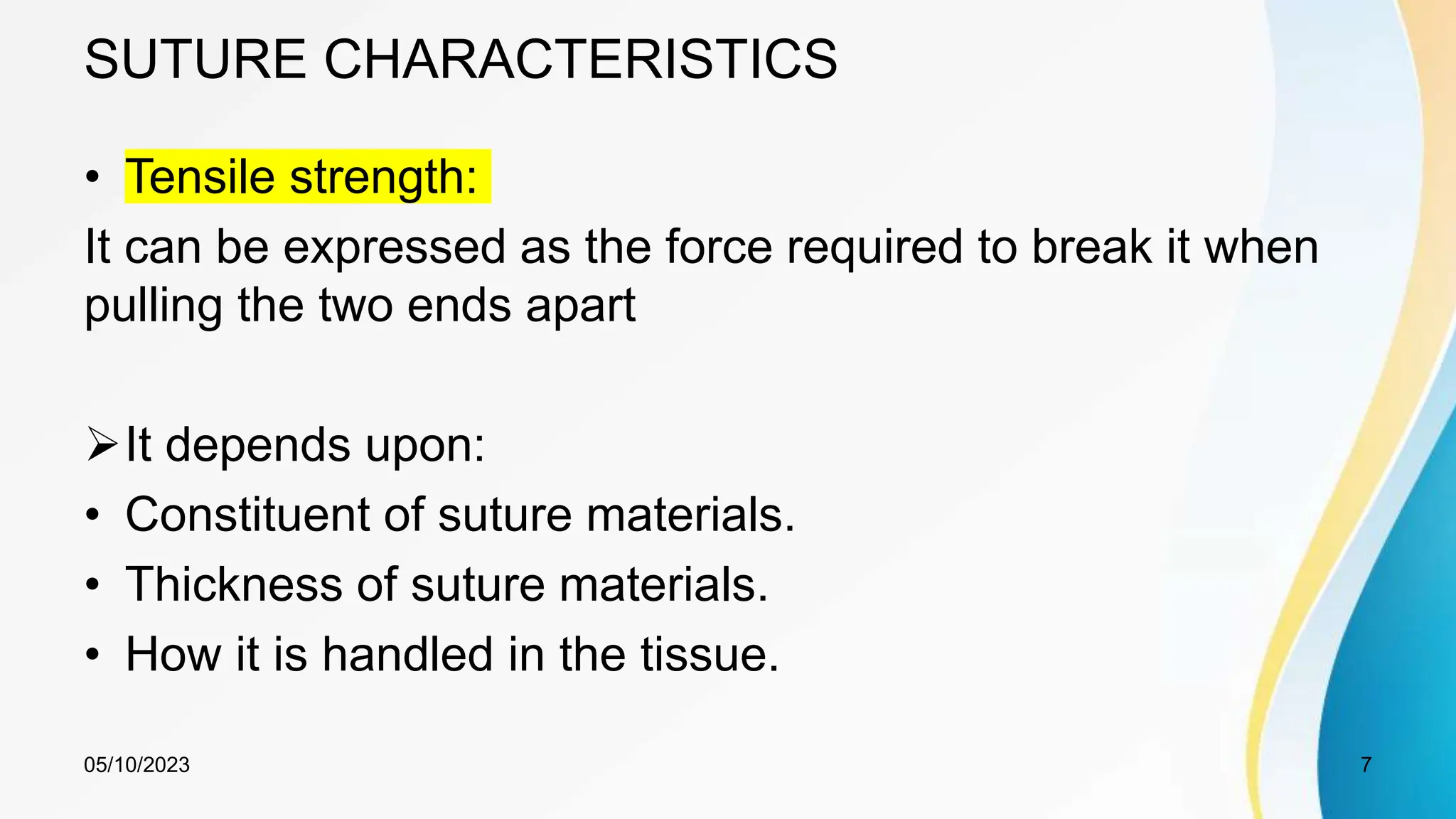 SUTURE CHARACTERISTICS
• Tensile strength:
It can be expressed as the force required to break it when
pulling the two ends apart
It depends upon:
• Constituent of suture materials.
• Thickness of suture materials.
• How it is handled in the tissue.
05/10/2023 7
 