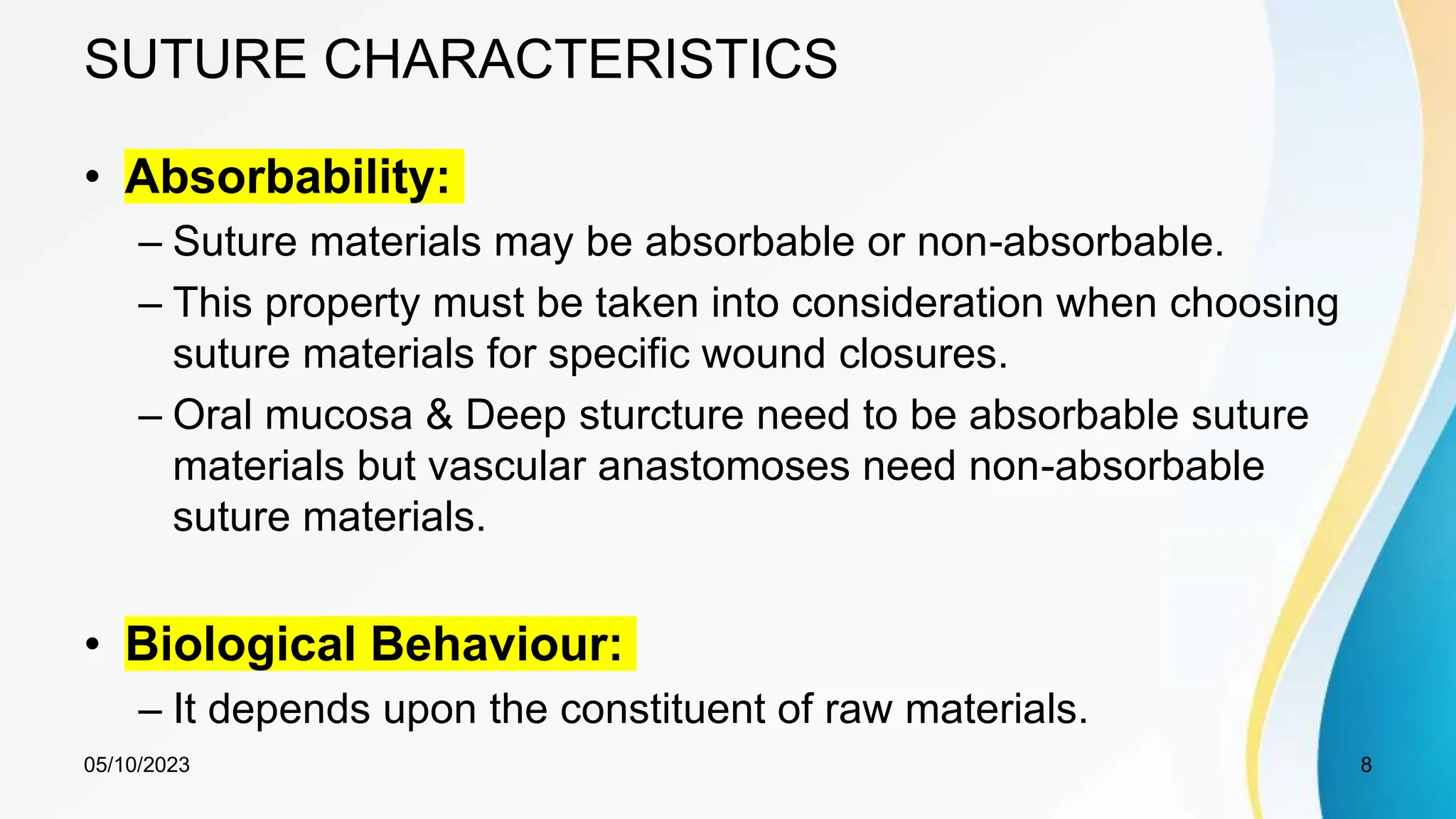 SUTURE CHARACTERISTICS
• Absorbability:
– Suture materials may be absorbable or non-absorbable.
– This property must be taken into consideration when choosing
suture materials for specific wound closures.
– Oral mucosa & Deep sturcture need to be absorbable suture
materials but vascular anastomoses need non-absorbable
suture materials.
• Biological Behaviour:
– It depends upon the constituent of raw materials.
05/10/2023 8
 