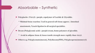 Absorbable – Synthetic
 Polyglactin (Vicryl) : purple, copolymer of Lactide & Glycolide.
* Minimal tissue reaction. Used in general soft tissue approx ; Intestinal
anastomosis, Vessels ligation in all surgical specialties.
 Dexon (Polyglyconic acid) : purple/cream, homo polymers of glycolide.
* Avoid in adipose tissue & losses tensile strength more rapidly than vicryl.
 Others:e.g; Polyglyconate(maxon), Polydiaxone(PDS), Polyglecaprone(monocryl)
 