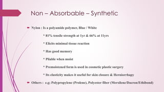 Non – Absorbable – Synthetic
 Nylon : Is a polyamide polymer, Blue / White
* 81% tensile strength at 1yr & 66% at 11yrs
* Elicits minimal tissue reaction
* Has good memory
* Pliable when moist
* Premoistened form is used in cosmetic plastic surgery
* Its elasticity makes it useful for skin closure & Herniorrhapy
 Others : e.g; Polypropylene (Prolene), Polyester fiber (Mersilene/Dacron/Ethibond)
 