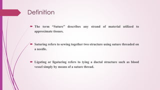 Definition
 The term “Suture” describes any strand of material utilized to
approximate tissues.
 Suturing refers to sewing together two structure using suture threaded on
a needle.
 Ligating or ligaturing refers to tying a ductal structure such as blood
vessel simply by means of a suture thread.
 