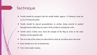 Technique
 Needle should be grasped with the needle holder approx. 1/3 distance from the
eye & 2/3 from the point.
 Needle should be placed perpendicular to surface being entered & pushed
through tissues following curvature of the needle & rotating the wrist.
 Needle enters 2-3mm away from the margin of the flap & exists at the same
distance on the opposite side.
 The two ends of the suture are then tied in a knot & cut 0.8cm above the knot.
 Knot should never lie on incision line.
 Never close under tension.
 