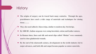 History
 The origins of surgery can be traced back many centuries. Through the ages,
practitioners have used a wide range of materials and techniques for closing
tissue……..
 They also used adhesive linen strips, similar to modern-day Steristrips.
 By 1000 BC, Indian surgeons were using horsehair, cotton and leather sutures.
 In Roman times, linen and silk and metal clips called “fibulae” were commonly
used to close gladiatorial wounds.
 By the end of the nineteenth century, developments in the textile industry led to
major advances, and both silk and catgut became popular as suture materials.
 