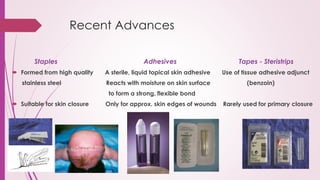 Recent Advances
Staples Adhesives Tapes - Steristrips
 Formed from high quality A sterile, liquid topical skin adhesive Use of tissue adhesive adjunct
stainless steel Reacts with moisture on skin surface (benzoin)
to form a strong, flexible bond
 Suitable for skin closure Only for approx. skin edges of wounds Rarely used for primary closure
 