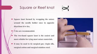 Square or Reef knot
 Square knot formed by wrapping the suture
around the needle holder once in opposite
directions b/w ties.
 3 ties are recommended.
 The two-hand square knot is the easiest and
most reliable for tying most suture materials.
 It may be used to tie surgical gut, virgin silk,
surgical cotton and surgical stainless steel.
 