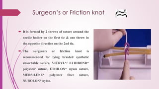Surgeon’s or Friction knot
 It is formed by 2 throws of suture around the
needle holder on the first tie & one throw in
the opposite direction on the 2nd tie.
 The surgeon's or friction knot is
recommended for tying braided synthetic
absorbable suture, VICRYL*/ ETHIBOND*
polyester suture, ETHILON* nylon suture,
MERSILENE* polyester fiber suture,
NUROLON* nylon.
 