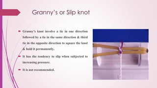 Granny’s or Slip knot
 Granny’s knot involve a tie in one direction
followed by a tie in the same direction & third
tie in the opposite direction to square the knot
& hold it permanently.
 It has the tendency to slip when subjected to
increasing pressure.
 It is not recommended.
 