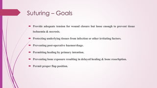 Suturing – Goals
 Provide adequate tension for wound closure but loose enough to prevent tissue
ischaemia & necrosis.
 Protecting underlying tissues from infection or other irritating factors.
 Preventing post-operative haemorrhage.
 Permitting healing by primary intention.
 Preventing bone exposure resulting in delayed healing & bone resorbption.
 Permit proper flap position.
 