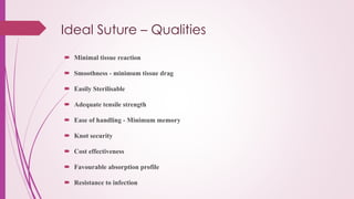 Ideal Suture – Qualities
 Minimal tissue reaction
 Smoothness - minimum tissue drag
 Easily Sterilisable
 Adequate tensile strength
 Ease of handling - Minimum memory
 Knot security
 Cost effectiveness
 Favourable absorption profile
 Resistance to infection
 