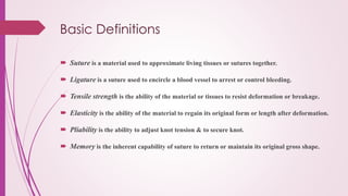 Basic Definitions
 Suture is a material used to approximate living tissues or sutures together.
 Ligature is a suture used to encircle a blood vessel to arrest or control bleeding.
 Tensile strength is the ability of the material or tissues to resist deformation or breakage.
 Elasticity is the ability of the material to regain its original form or length after deformation.
 Pliability is the ability to adjust knot tension & to secure knot.
 Memory is the inherent capability of suture to return or maintain its original gross shape.
 