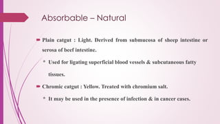 Absorbable – Natural
 Plain catgut : Light. Derived from submucosa of sheep intestine or
serosa of beef intestine.
* Used for ligating superficial blood vessels & subcutaneous fatty
tissues.
 Chromic catgut : Yellow. Treated with chromium salt.
* It may be used in the presence of infection & in cancer cases.
 